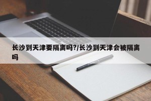 长沙到天津要隔离吗?/长沙到天津会被隔离吗