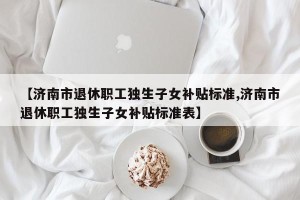 【济南市退休职工独生子女补贴标准,济南市退休职工独生子女补贴标准表】