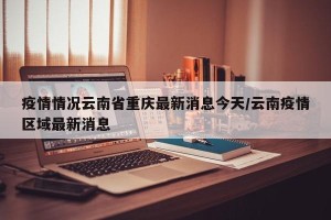 疫情情况云南省重庆最新消息今天/云南疫情区域最新消息