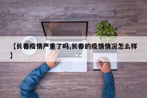 【长春疫情严重了吗,长春的疫情情况怎么样】