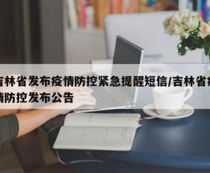 吉林省发布疫情防控紧急提醒短信/吉林省疫情防控发布公告