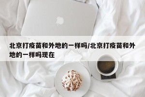 北京打疫苗和外地的一样吗/北京打疫苗和外地的一样吗现在