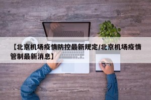 【北京机场疫情防控最新规定/北京机场疫情管制最新消息】