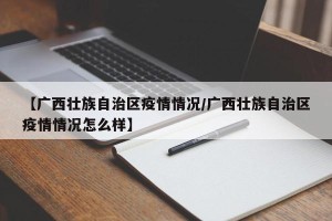 【广西壮族自治区疫情情况/广西壮族自治区疫情情况怎么样】