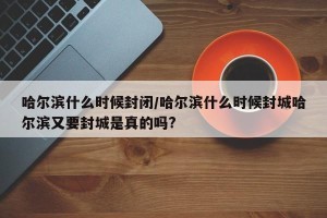 哈尔滨什么时候封闭/哈尔滨什么时候封城哈尔滨又要封城是真的吗?
