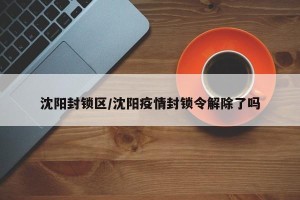 沈阳封锁区/沈阳疫情封锁令解除了吗