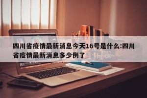 四川省疫情最新消息今天16号是什么:四川省疫情最新消息多少例了