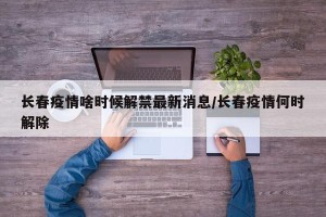 长春疫情啥时候解禁最新消息/长春疫情何时解除