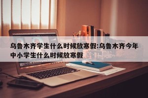 乌鲁木齐学生什么时候放寒假:乌鲁木齐今年中小学生什么时候放寒假