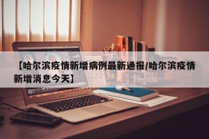 【哈尔滨疫情新增病例最新通报/哈尔滨疫情新增消息今天】