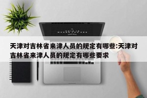 天津对吉林省来津人员的规定有哪些:天津对吉林省来津人员的规定有哪些要求