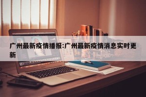 广州最新疫情播报:广州最新疫情消息实时更新
