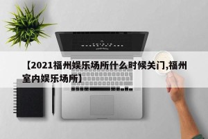 【2021福州娱乐场所什么时候关门,福州室内娱乐场所】