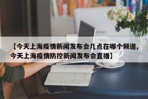 【今天上海疫情新闻发布会几点在哪个频道,今天上海疫情防控新闻发布会直播】