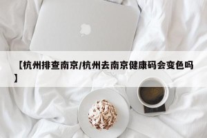 【杭州排查南京/杭州去南京健康码会变色吗】