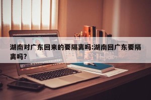 湖南对广东回来的要隔离吗:湖南回广东要隔离吗?