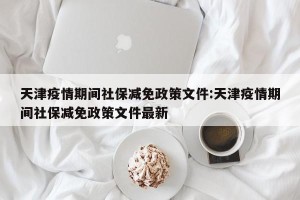 天津疫情期间社保减免政策文件:天津疫情期间社保减免政策文件最新