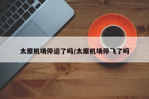 太原机场停运了吗/太原机场停飞了吗