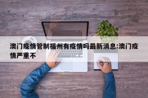 澳门疫情管制福州有疫情吗最新消息:澳门疫情严重不