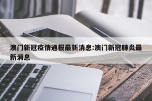 澳门新冠疫情通报最新消息:澳门新冠肺炎最新消息