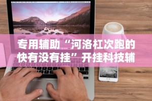专用辅助“河洛杠次跑的快有没有挂”开挂科技辅助神器手机