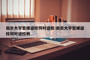 南京大学暂缓返校何时返校:南京大学暂缓返校何时返校啊