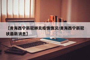 【青海西宁新冠肺炎疫情情况/青海西宁新冠状最新消息】