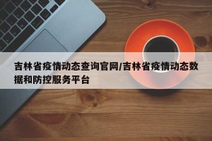 吉林省疫情动态查询官网/吉林省疫情动态数据和防控服务平台