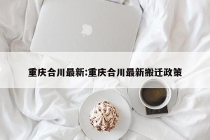 重庆合川最新:重庆合川最新搬迁政策