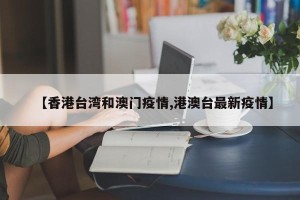 【香港台湾和澳门疫情,港澳台最新疫情】