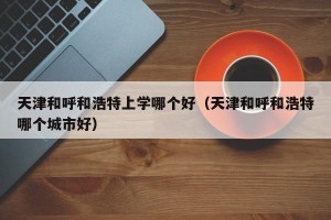天津和呼和浩特上学哪个好（天津和呼和浩特哪个城市好）