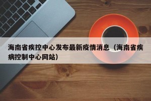 海南省疾控中心发布最新疫情消息（海南省疾病控制中心网站）