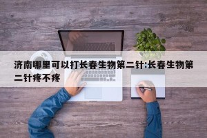 济南哪里可以打长春生物第二针:长春生物第二针疼不疼