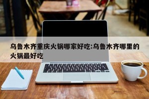 乌鲁木齐重庆火锅哪家好吃:乌鲁木齐哪里的火锅最好吃