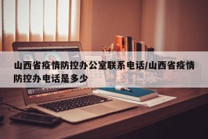 山西省疫情防控办公室联系电话/山西省疫情防控办电话是多少
