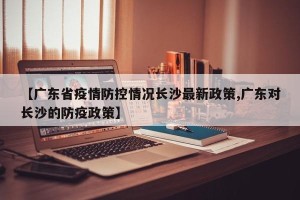 【广东省疫情防控情况长沙最新政策,广东对长沙的防疫政策】
