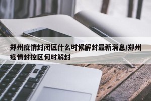 郑州疫情封闭区什么时候解封最新消息/郑州疫情封控区何时解封