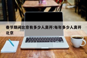 春节期间北京有多少人离开:每年多少人离开北京