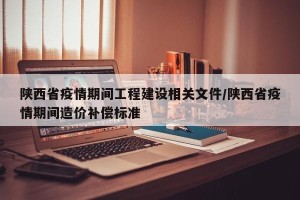 陕西省疫情期间工程建设相关文件/陕西省疫情期间造价补偿标准