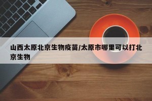 山西太原北京生物疫苗/太原市哪里可以打北京生物