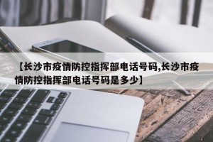 【长沙市疫情防控指挥部电话号码,长沙市疫情防控指挥部电话号码是多少】