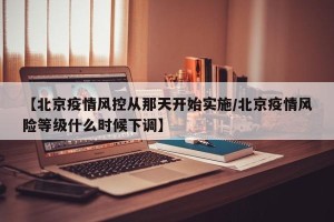 【北京疫情风控从那天开始实施/北京疫情风险等级什么时候下调】
