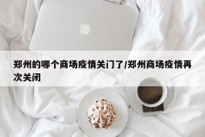郑州的哪个商场疫情关门了/郑州商场疫情再次关闭