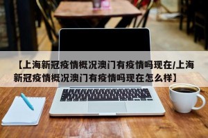 【上海新冠疫情概况澳门有疫情吗现在/上海新冠疫情概况澳门有疫情吗现在怎么样】