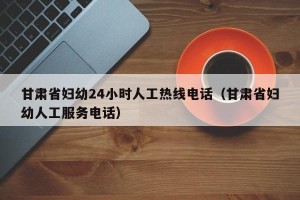 甘肃省妇幼24小时人工热线电话（甘肃省妇幼人工服务电话）