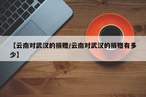 【云南对武汉的捐赠/云南对武汉的捐赠有多少】
