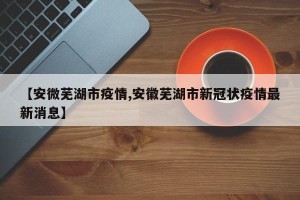 【安微芜湖市疫情,安徽芜湖市新冠状疫情最新消息】