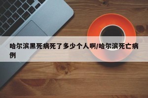 哈尔滨黑死病死了多少个人啊/哈尔滨死亡病例