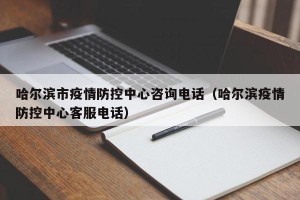 哈尔滨市疫情防控中心咨询电话（哈尔滨疫情防控中心客服电话）