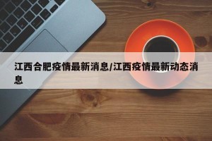 江西合肥疫情最新消息/江西疫情最新动态消息